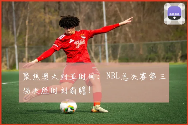 聚焦澳大利亚时间：NBL总决赛第三场决胜时刻前瞻！