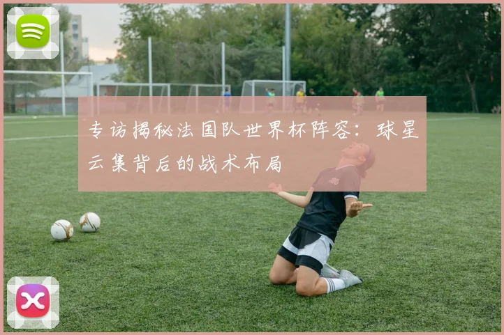 专访揭秘法国队世界杯阵容:球星云集背后的战术布局