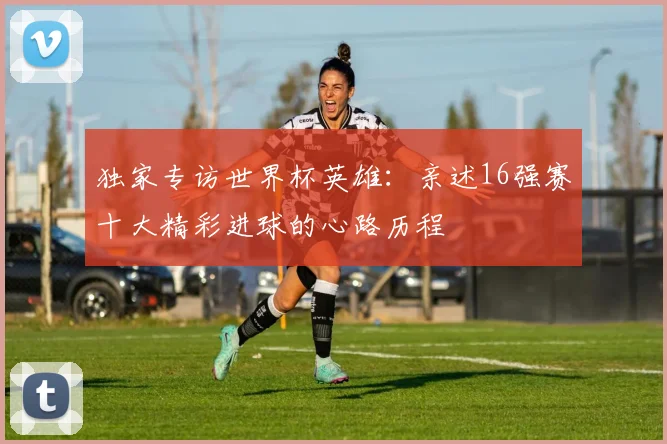 独家专访世界杯英雄：亲述16强赛十大精彩进球的心路历程