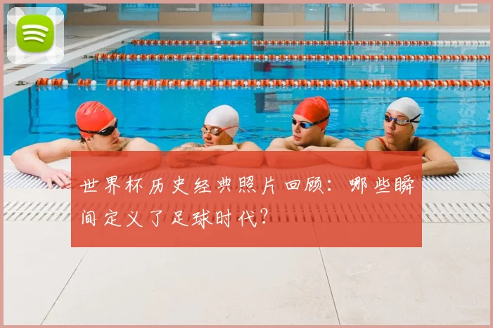 世界杯历史经典照片回顾:哪些瞬间定义了足球时代?