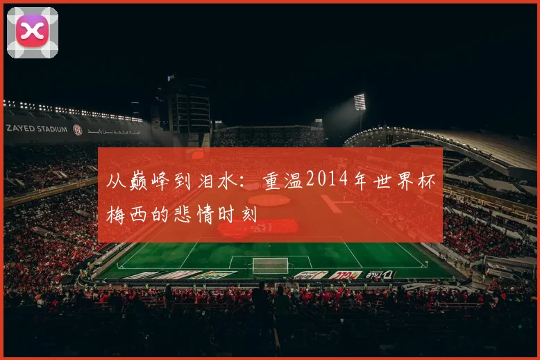 从巅峰到泪水:重温2014年世界杯梅西的悲情时刻
