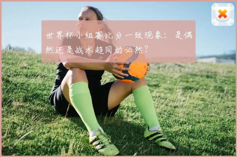 世界杯小组赛比分一致现象:是偶然还是战术趋同的必然?