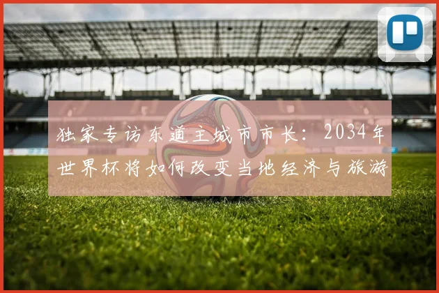 独家专访东道主城市市长：2034年世界杯将如何改变当地经济与旅游
