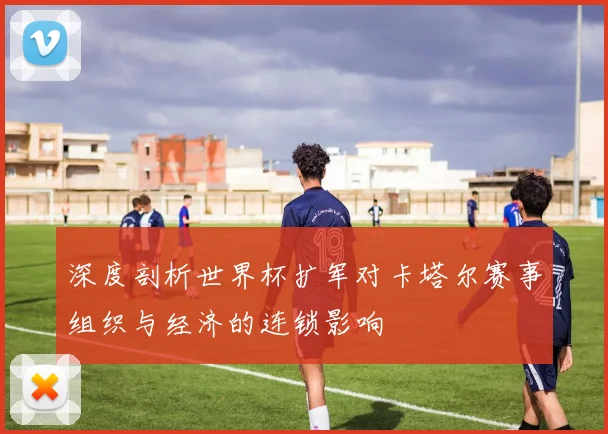 深度剖析世界杯扩军对卡塔尔赛事组织与经济的连锁影响