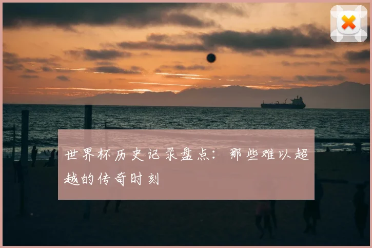 世界杯历史记录盘点:那些难以超越的传奇时刻