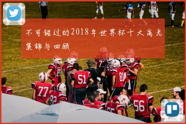 不可错过的2018年世界杯十大高光集锦与回顾