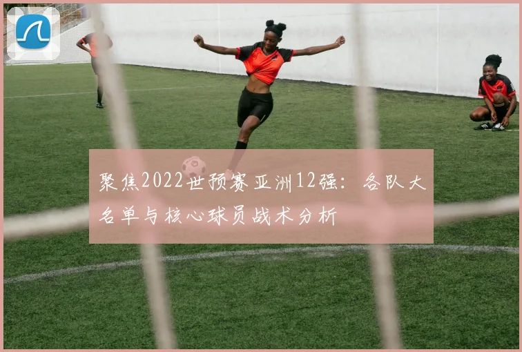 聚焦2022世预赛亚洲12强：各队大名单与核心球员战术分析