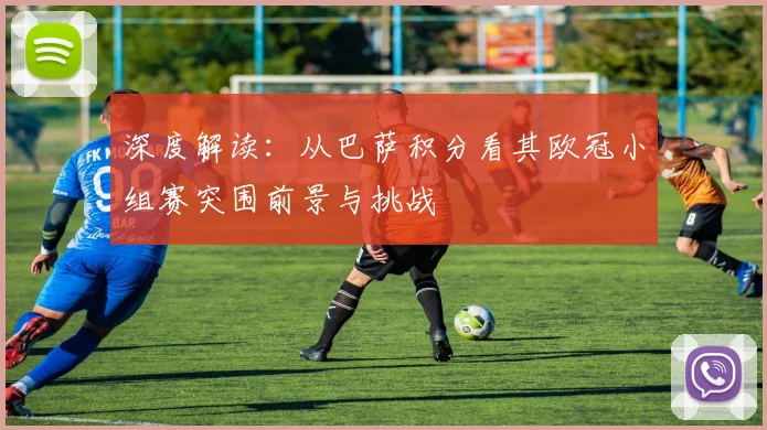 深度解读：从巴萨积分看其欧冠小组赛突围前景与挑战