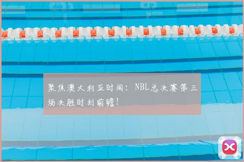 聚焦澳大利亚时间：NBL总决赛第三场决胜时刻前瞻！