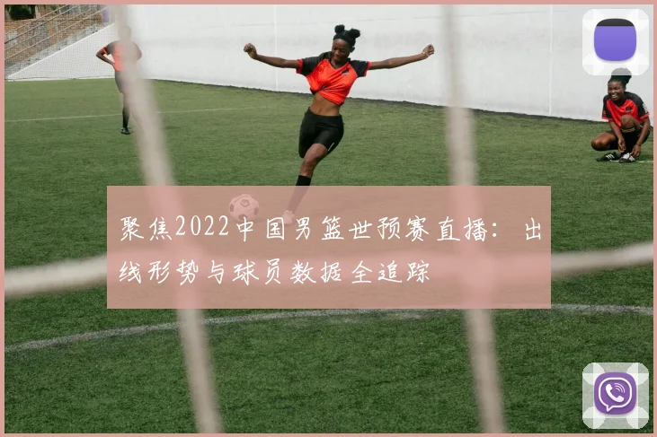 聚焦2022中国男篮世预赛直播：出线形势与球员数据全追踪