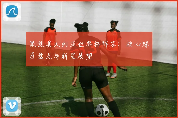 聚焦澳大利亚世界杯阵容:核心球员盘点与新星展望